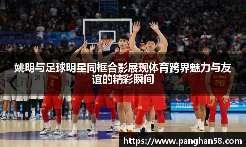 姚明与足球明星同框合影展现体育跨界魅力与友谊的精彩瞬间