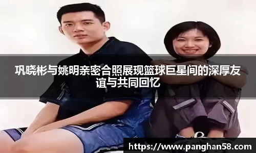 巩晓彬与姚明亲密合照展现篮球巨星间的深厚友谊与共同回忆