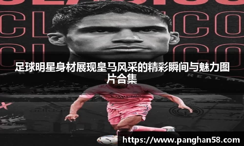 足球明星身材展现皇马风采的精彩瞬间与魅力图片合集